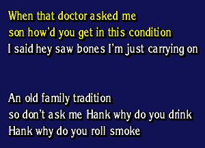 When that doctor asked me
son how'd you get in this condition
Isaid hey saw bones I'm just canying on

An old family tradition
so don't ask me Hank why do you dn'nk
Hank why do you roll smoke