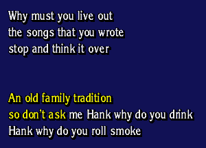 Why must you live out
the songs that you wrote
stop and think it over

An old family tradition
so don't ask me Hank why do you drink
Hank why do you roll smoke