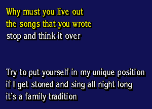 Why must you live out
the songs that you wrote
stop and think it over

Try to put yourself in my unique positi on
if I get stoned and sing all night long
it's a family tradition