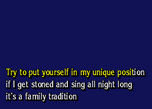 Try to put yourself in my unique positi on
if I get stoned and sing all night long
it's a family tradition