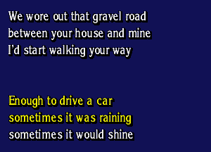 We wore out that gravel road
between your house and mine
I'd start walking yow way

Enough to drive a cat
sometimes it was raining
sometimes it would shine