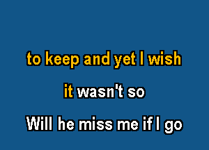 to keep and yet I wish

it wasn't so

Will he miss me ifl go