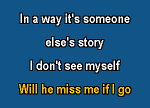 In a way it's someone
else's story

I don't see myself

Will he miss me ifl go