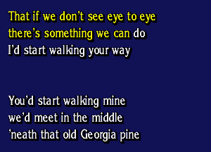 That if we don't see eye to eye
there's something we can do
I'd start walking your way

You'd start walking mine
we'd meet in the middle
'neath that old Georgia pine