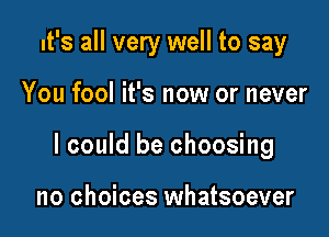 It's all very well to say

You fool it's now or never

I could be choosing

no choices whatsoever
