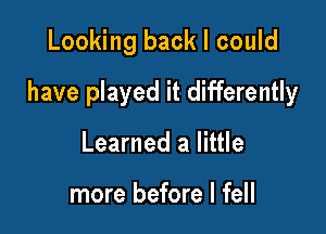 Looking back I could

have played it differently

Learned a little

more before I fell