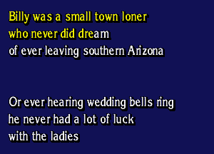 Billy was a small town loner
who never did dream
of ever leaving southern Arizona

Or ever hearing wedding bells ring
he never had a lot of luck
with the ladies