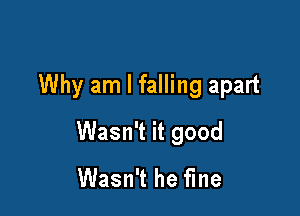 Why am I falling apart

Wasn't it good
Wasn't he fine