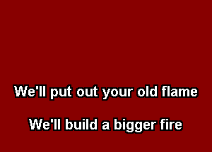 We'll put out your old flame

We'll build a bigger fire