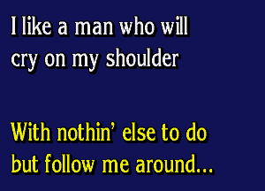 I like a man who will
cry on my shoulder

With nothinl else to do
but follow me around...