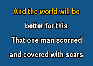 And the world will be
better for this

That one man scorned

and covered with scars