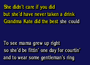 She didn't care if you did
but she'd have never taken a drink
Grandma Kate did the best she could

To see mama grew up right
so she'd be fittin' one day for courtin'
and to wear some gentleman's ring