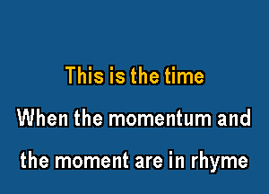 This is the time

When the momentum and

the moment are in rhyme