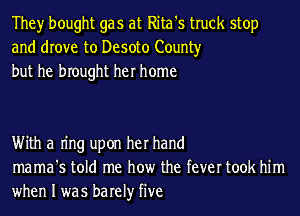 They bought gas at Rita's truck stop
and drove to Desoto County
but he brought her home

With a Ing upon her hand
mama's told me how the fever took him
when I was barely five
