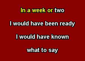 In a week or two

I would have been ready

I would have known

what to say