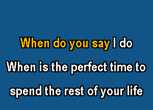 When do you say I do
When is the perfect time to

spend the rest of your life