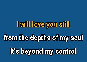 I will love you still

from the depths of my soul

It's beyond my control