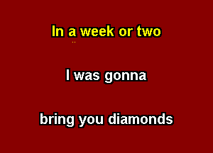 In a week or two

I was gonna

bring you diamonds