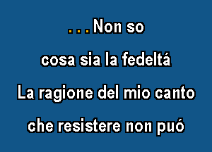 . . . Non so
cosa sia la fedeltail

La ragione del mio canto

che resistere non pub