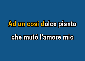 Ad un cosi dolce pianto

che mutd l'amore mio