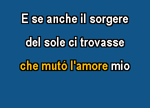 E se anche iI sorgere

del sole ci trovasse

che mutd l'amore mio