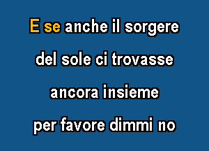 E se anche iI sorgere

del sole ci trovasse
ancora insieme

per favore dimmi no