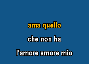 ama quello

che non ha

l'amore amore mio