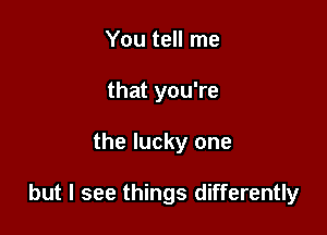 You tell me
that you're

the lucky one

but I see things differently
