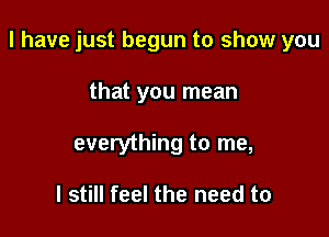 l have just begun to show you

that you mean
everything to me,

I still feel the need to