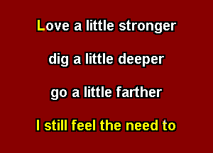 Love a little stronger

dig a little deeper
go a little farther

I still feel the need to
