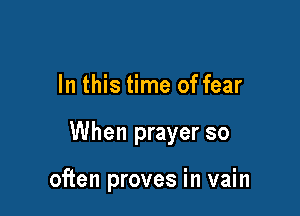 In this time of fear

When prayer so

often proves in vain