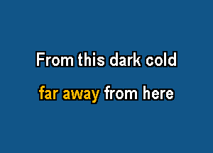 From this dark cold

far away from here