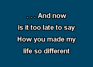 ...And now

is it too late to say

How you made my

life so different