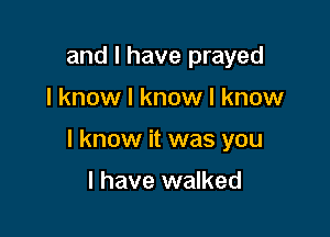 and I have prayed

I know I know I know

I know it was you

I have walked