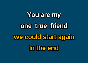 You are my

one true friend

we could start again

In the end