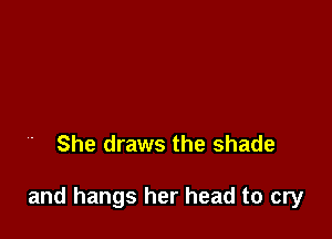 She draws the shade

and hangs her head to cry