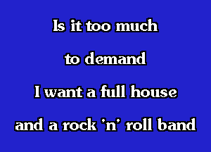 Is it too much
to demand

I want a full house

and a rock 'n' roll band