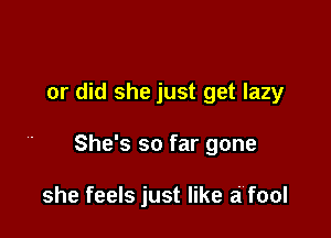 or did she just get lazy

She's so far gone

she feels just like a'fool