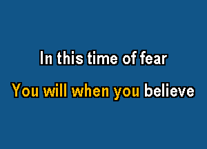 In this time of fear

You will when you believe