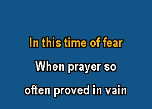 In this time of fear

When prayer so

often proved in vain