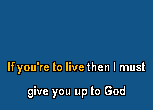 If you're to live then I must

give you up to God