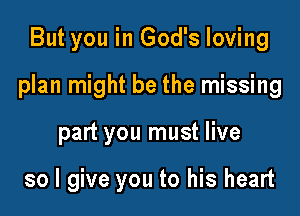 But you in God's loving

plan might be the missing

part you must live

so I give you to his heart