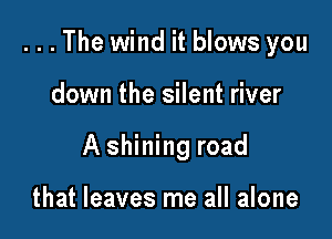 . . . The wind it blows you

down the silent river
A shining road

that leaves me all alone