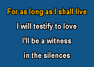 For as long as I shall live

I will testify to love

I'll be a witness

in the silences