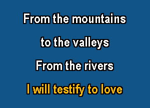 From the mountains
to the valleys

From the rivers

I will testify to love