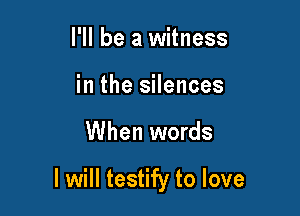 I'll be a witness
in the silences

When words

I will testify to love