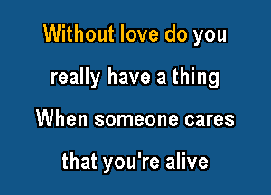 Without love do you

really have a thing
When someone cares

that you're alive