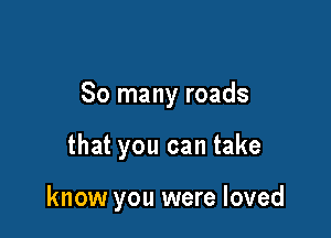 So many roads

that you can take

know you were loved