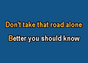 Don't take that road alone

Better you should know