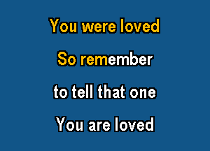 You were loved

So remember
to tell that one

You are loved